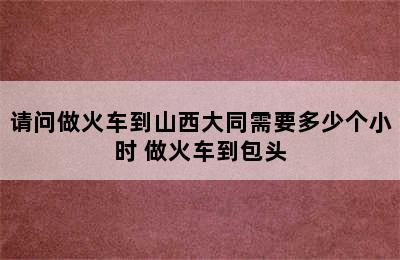 请问做火车到山西大同需要多少个小时 做火车到包头